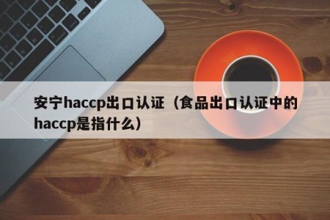 安宁haccp出口认证（食品出口认证中的haccp是指什么）