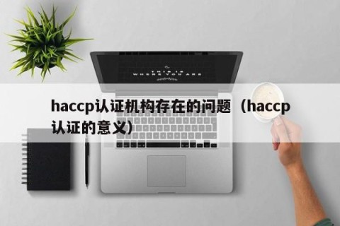 haccp认证机构存在的问题（haccp认证的意义）