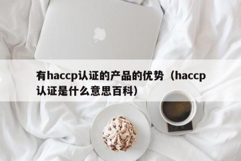 有haccp认证的产品的优势（haccp认证是什么意思百科）