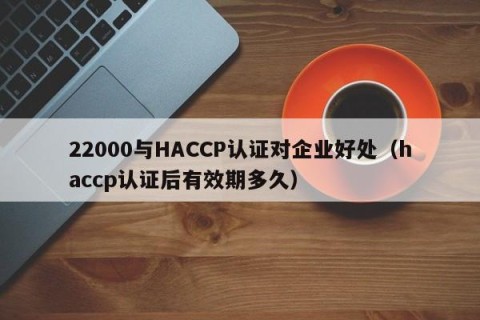 22000与HACCP认证对企业好处（haccp认证后有效期多久）