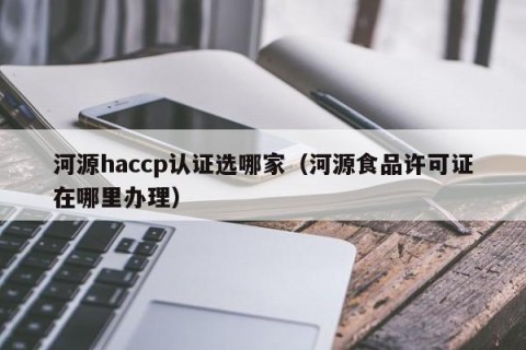 河源haccp认证选哪家（河源食品许可证在哪里办理）