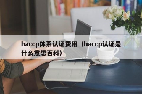 haccp体系认证费用（haccp认证是什么意思百科）