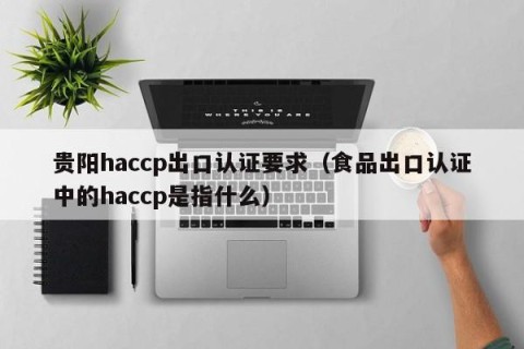 贵阳haccp出口认证要求（食品出口认证中的haccp是指什么）