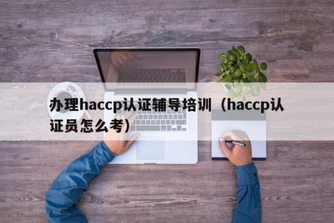 办理haccp认证辅导培训（haccp认证员怎么考）