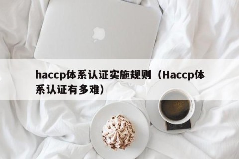 haccp体系认证实施规则（Haccp体系认证有多难）