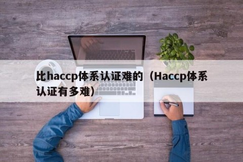 比haccp体系认证难的（Haccp体系认证有多难）