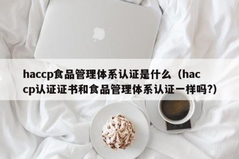 haccp食品管理体系认证是什么（haccp认证证书和食品管理体系认证一样吗?）