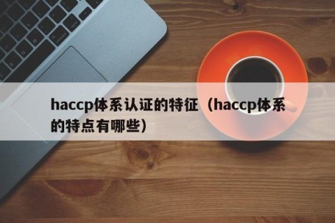 haccp体系认证的特征（haccp体系的特点有哪些）