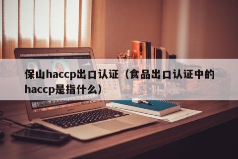保山haccp出口认证（食品出口认证中的haccp是指什么）