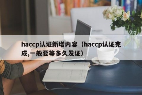 haccp认证新增内容（haccp认证完成,一般要等多久发证）