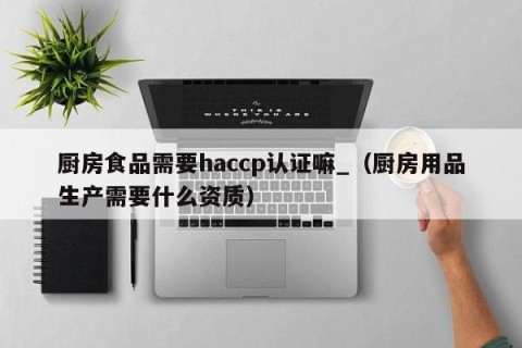 厨房食品需要haccp认证嘛_（厨房用品生产需要什么资质）