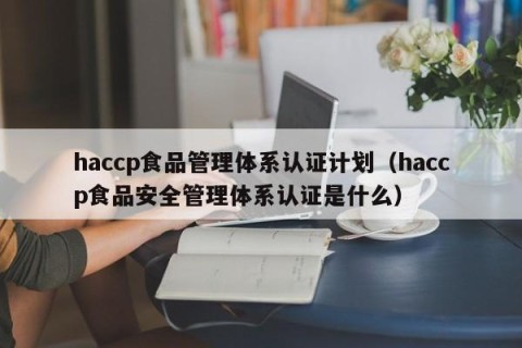 haccp食品管理体系认证计划（haccp食品安全管理体系认证是什么）