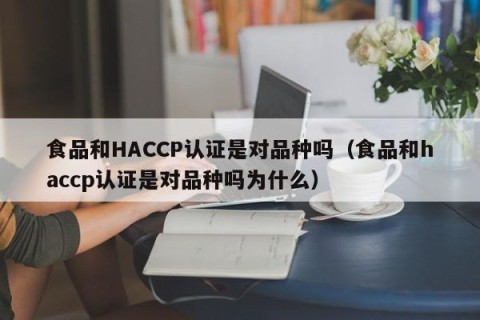 食品和HACCP认证是对品种吗（食品和haccp认证是对品种吗为什么）