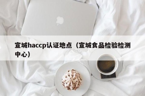 宣城haccp认证地点（宣城食品检验检测中心）