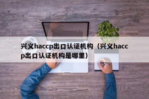兴义haccp出口认证机构（兴义haccp出口认证机构是哪里）