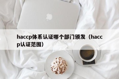 haccp体系认证哪个部门颁发（haccp认证范围）