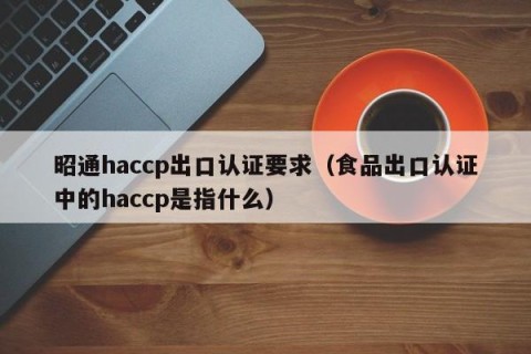 昭通haccp出口认证要求（食品出口认证中的haccp是指什么）