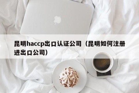 昆明haccp出口认证公司（昆明如何注册进出口公司）