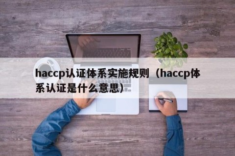 haccp认证体系实施规则（haccp体系认证是什么意思）