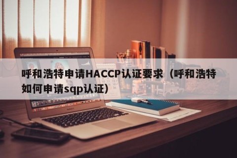 呼和浩特申请HACCP认证要求（呼和浩特如何申请sqp认证）