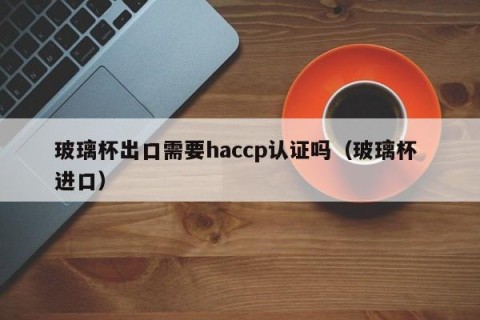 玻璃杯出口需要haccp认证吗（玻璃杯 进口）