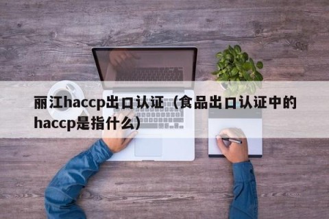 丽江haccp出口认证（食品出口认证中的haccp是指什么）