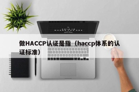 做HACCP认证是指（haccp体系的认证标准）