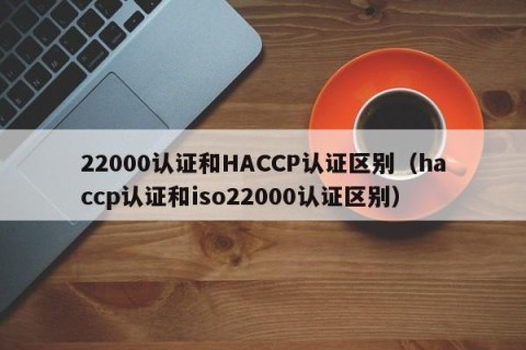 22000认证和HACCP认证区别（haccp认证和iso22000认证区别）