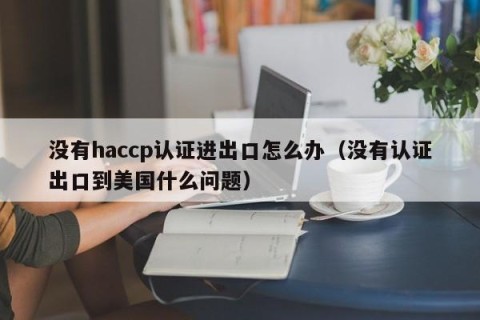 没有haccp认证进出口怎么办（没有认证出口到美国什么问题）