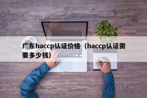 广东haccp认证价格（haccp认证需要多少钱）