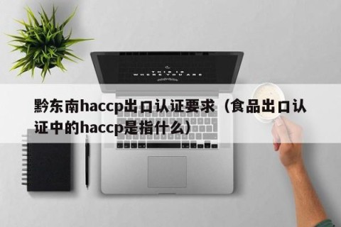 黔东南haccp出口认证要求（食品出口认证中的haccp是指什么）