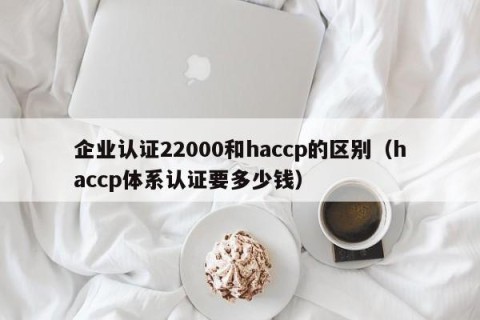 企业认证22000和haccp的区别（haccp体系认证要多少钱）
