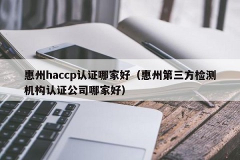 惠州haccp认证哪家好（惠州第三方检测机构认证公司哪家好）