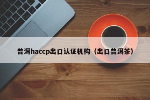 普洱haccp出口认证机构（出口普洱茶）