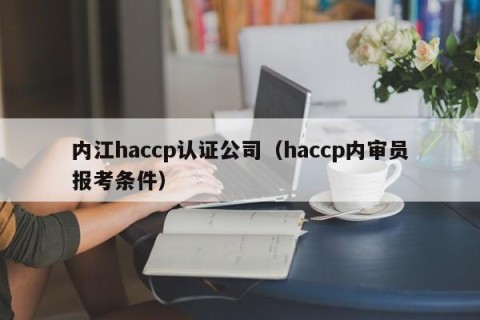 内江haccp认证公司（haccp内审员报考条件）