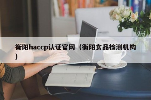 衡阳haccp认证官网（衡阳食品检测机构）
