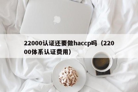 22000认证还要做haccp吗（22000体系认证费用）