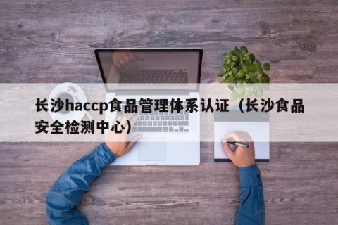 长沙haccp食品管理体系认证（长沙食品安全检测中心）