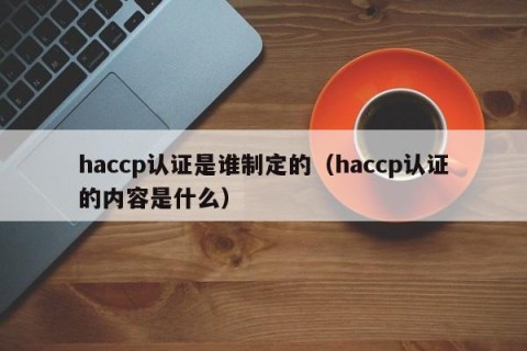 haccp认证是谁制定的（haccp认证的内容是什么）