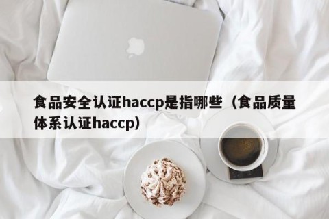 食品安全认证haccp是指哪些（食品质量体系认证haccp）