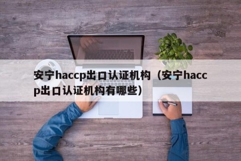 安宁haccp出口认证机构（安宁haccp出口认证机构有哪些）