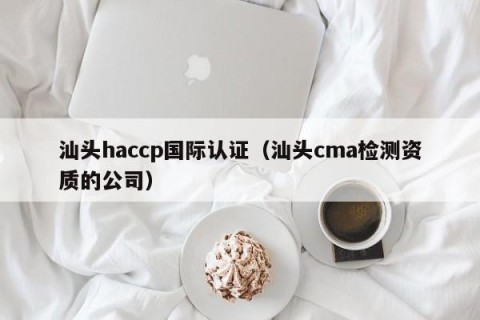 汕头haccp国际认证（汕头cma检测资质的公司）