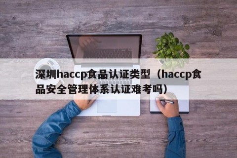深圳haccp食品认证类型（haccp食品安全管理体系认证难考吗）