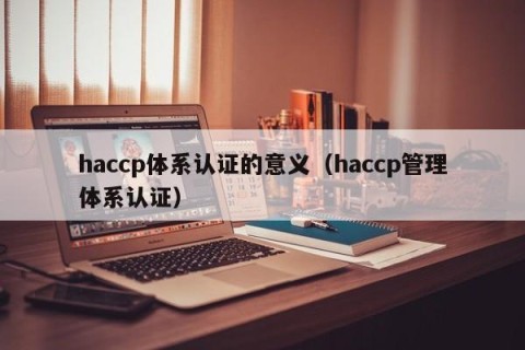 haccp体系认证的意义（haccp管理体系认证）