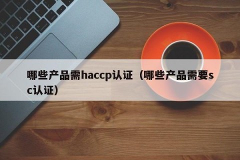 哪些产品需haccp认证（哪些产品需要sc认证）