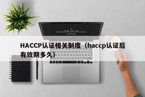 HACCP认证相关制度（haccp认证后有效期多久）