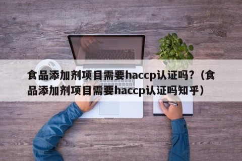 食品添加剂项目需要haccp认证吗?（食品添加剂项目需要haccp认证吗知乎）