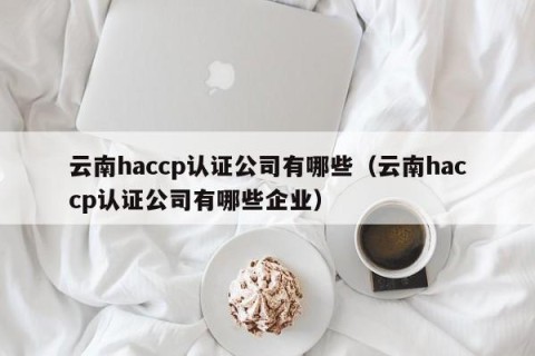 云南haccp认证公司有哪些（云南haccp认证公司有哪些企业）
