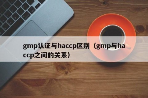 gmp认证与haccp区别（gmp与haccp之间的关系）