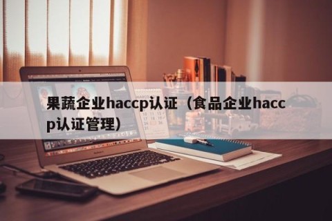 果蔬企业haccp认证（食品企业haccp认证管理）